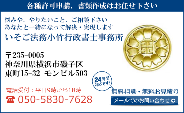 各種許可申請、書類作成はお任せ下さい
悩みや、やりたいこと、ご相談下さい
あなたと一緒になって解決・実現します
いそご法務小竹行政書士事務所
〒235-0005
神奈川県横浜市
磯子区東町15-32　モンビル503
電話受付：平日９時から１８時まで
050-5830-7628
24時間対応です！
無料相談・無料お見積り
メールでのお問い合わせ